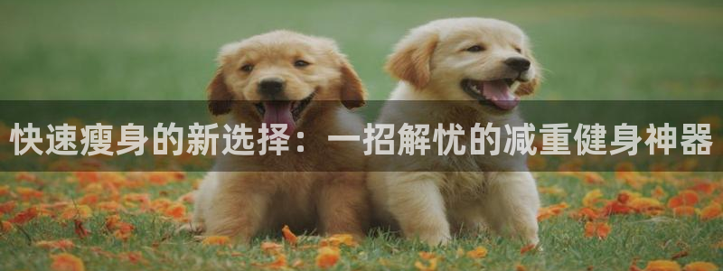 好博体育官方正版app集团简介：快速瘦身的新选择：一招解忧的